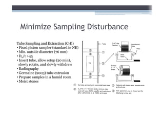 Minimize Sampling Disturbance
Tube Sampling and Extraction (C-D)
• Fixed piston sampler (standard in NE)
• Min. outside diameter (76 mm)
• D0/t >45
• Insert tube, allow setup (20 min),
  slowly rotate, and slowly withdraw
• Radiography
• Germaine (2003) tube extrusion
• Prepare samples in a humid room
• Moist stones
 