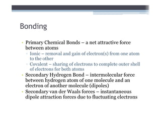 Bonding
• Primary Chemical Bonds – a net attractive force
  between atoms
  ▫ Ionic – removal and gain of electron(s) from one atom
    to the other
  ▫ Covalent – sharing of electrons to complete outer shell
    of electrons for both atoms
• Secondary Hydrogen Bond – intermolecular force
  between hydrogen atom of one molecule and an
  electron of another molecule (dipoles)
• Secondary van der Waals forces – instantaneous
  dipole attraction forces due to fluctuating electrons
 