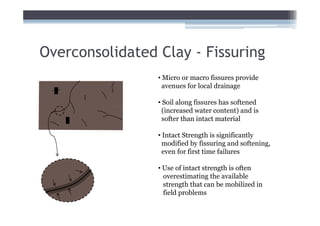 Overconsolidated Clay - Fissuring
                 • Micro or macro fissures provide
                   avenues for local drainage

                 • Soil along fissures has softened
                   (increased water content) and is
                   softer than intact material

                 • Intact Strength is significantly
                   modified by fissuring and softening,
                   even for first time failures

                 • Use of intact strength is often
                   overestimating the available
                   strength that can be mobilized in
                   field problems
 