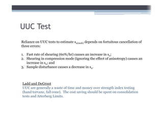 UUC Test
Reliance on UUC tests to estimate su(mob) depends on fortuitous cancellation of
three errors:

1. Fast rate of shearing (60%/hr) causes an increase in su;
2. Shearing in compression mode (ignoring the effect of anisotropy) causes an
   increase in su; and
3. Sample disturbance causes a decrease in su.



Ladd and DeGroot
UUC are generally a waste of time and money over strength index testing
(hand torvane, fall cone). The cost saving should be spent on consolidation
tests and Atterberg Limits.
 