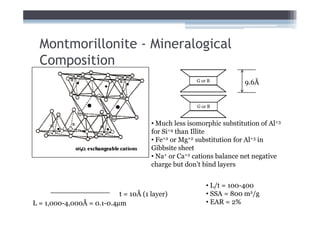 Montmorillonite - Mineralogical
  Composition
                                                     G or B          9.6Å


                                                     G or B


                                      • Much less isomorphic substitution of Al+3
                                      for Si+4 than Illite
                                      • Fe+2 or Mg+2 substitution for Al+3 in
                                      Gibbsite sheet
                                      • Na+ or Ca+2 cations balance net negative
                                      charge but don’t bind layers


                                                         • L/t = 100-400
                           t = 10Å (1 layer)             • SSA = 800 m2/g
L = 1,000-4,000Å = 0.1-0.4µm                             • EAR = 2%
 