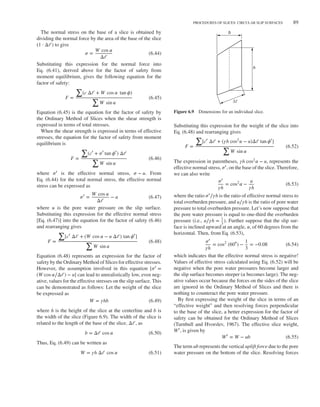 Duncan c06.tex V3 - 07/21/2014 4:38 P.M. Page˜89
PROCEDURES OF SLICES: CIRCULAR SLIP SURFACES 89
The normal stress on the base of a slice is obtained by
dividing the normal force by the area of the base of the slice
(1 ⋅ Δ𝓁) to give
𝜎 =
W cos 𝛼
Δ𝓁
(6.44)
Substituting this expression for the normal force into
Eq. (6.41), derived above for the factor of safety from
moment equilibrium, gives the following equation for the
factor of safety:
F =
∑
(c Δ𝓁 + W cos 𝛼 tan 𝜙)
∑
W sin 𝛼
(6.45)
Equation (6.45) is the equation for the factor of safety by
the Ordinary Method of Slices when the shear strength is
expressed in terms of total stresses.
When the shear strength is expressed in terms of effective
stresses, the equation for the factor of safety from moment
equilibrium is
F =
∑
(c′
+ 𝜎′
tan 𝜙′
) Δ𝓁
∑
W sin 𝛼
(6.46)
where 𝜎′ is the effective normal stress, 𝜎 − u. From
Eq. (6.44) for the total normal stress, the effective normal
stress can be expressed as
𝜎′
=
W cos 𝛼
Δ𝓁
− u (6.47)
where u is the pore water pressure on the slip surface.
Substituting this expression for the effective normal stress
[Eq. (6.47)] into the equation for the factor of safety (6.46)
and rearranging gives
F =
∑
[c′
Δ𝓁 + (W cos 𝛼 − u Δ𝓁) tan 𝜙′
]
∑
W sin 𝛼
(6.48)
Equation (6.48) represents an expression for the factor of
safety by the Ordinary Method of Slices for effective stresses.
However, the assumption involved in this equation [𝜎′ =
(W cos 𝛼∕Δ𝓁) − u] can lead to unrealistically low, even neg-
ative, values for the effective stresses on the slip surface. This
can be demonstrated as follows: Let the weight of the slice
be expressed as
W = 𝛾hb (6.49)
where h is the height of the slice at the centerline and b is
the width of the slice (Figure 6.9). The width of the slice is
related to the length of the base of the slice, Δ𝓁, as
b = Δ𝓁 cos 𝛼 (6.50)
Thus, Eq. (6.49) can be written as
W = 𝛾h Δ𝓁 cos 𝛼 (6.51)
b
h
∆ℓ
Figure 6.9 Dimensions for an individual slice.
Substituting this expression for the weight of the slice into
Eq. (6.48) and rearranging gives
F =
∑
[c′
Δ𝓁 + (𝛾h cos2
𝛼 − u)Δ𝓁 tan 𝜙′
]
∑
W sin 𝛼
(6.52)
The expression in parentheses, 𝛾h cos2𝛼 − u, represents the
effective normal stress, 𝜎′, on the base of the slice. Therefore,
we can also write
𝜎′
𝛾h
= cos2
𝛼 −
u
𝛾h
(6.53)
where the ratio 𝜎′∕𝛾h is the ratio of effective normal stress to
total overburden pressure, and u∕𝛾h is the ratio of pore water
pressure to total overburden pressure. Let’s now suppose that
the pore water pressure is equal to one-third the overburden
pressure (i.e., u∕𝛾h = 1
3
). Further suppose that the slip sur-
face is inclined upward at an angle, 𝛼, of 60 degrees from the
horizontal. Then, from Eq. (6.53),
𝜎′
𝛾h
= cos2
(60∘) −
1
3
= −0.08 (6.54)
which indicates that the effective normal stress is negative!
Values of effective stress calculated using Eq. (6.52) will be
negative when the pore water pressures become larger and
the slip surface becomes steeper (𝛼 becomes large). The neg-
ative values occur because the forces on the sides of the slice
are ignored in the Ordinary Method of Slices and there is
nothing to counteract the pore water pressure.
By first expressing the weight of the slice in terms of an
“effective weight” and then resolving forces perpendicular
to the base of the slice, a better expression for the factor of
safety can be obtained for the Ordinary Method of Slices
(Turnbull and Hvorslev, 1967). The effective slice weight,
W′, is given by
W′
= W − ub (6.55)
The term ub represents the vertical uplift force due to the pore
water pressure on the bottom of the slice. Resolving forces
 