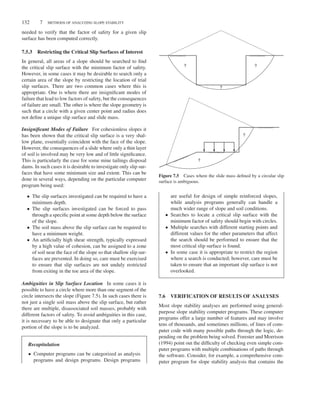 132 7 METHODS OF ANALYZING SLOPE STABILITY
needed to verify that the factor of safety for a given slip
surface has been computed correctly.
7.5.3 Restricting the Critical Slip Surfaces of Interest
In general, all areas of a slope should be searched to find
the critical slip surface with the minimum factor of safety.
However, in some cases it may be desirable to search only a
certain area of the slope by restricting the location of trial
slip surfaces. There are two common cases where this is
appropriate. One is where there are insignificant modes of
failure that lead to low factors of safety, but the consequences
of failure are small. The other is where the slope geometry is
such that a circle with a given center point and radius does
not define a unique slip surface and slide mass.
Insignificant Modes of Failure For cohesionless slopes it
has been shown that the critical slip surface is a very shal-
low plane, essentially coincident with the face of the slope.
However, the consequences of a slide where only a thin layer
of soil is involved may be very low and of little significance.
This is particularly the case for some mine tailings disposal
dams. In such cases it is desirable to investigate only slip sur-
faces that have some minimum size and extent. This can be
done in several ways, depending on the particular computer
program being used:
• The slip surfaces investigated can be required to have a
minimum depth.
• The slip surfaces investigated can be forced to pass
through a specific point at some depth below the surface
of the slope.
• The soil mass above the slip surface can be required to
have a minimum weight.
• An artificially high shear strength, typically expressed
by a high value of cohesion, can be assigned to a zone
of soil near the face of the slope so that shallow slip sur-
faces are prevented. In doing so, care must be exercised
to ensure that slip surfaces are not unduly restricted
from exiting in the toe area of the slope.
Ambiguities in Slip Surface Location In some cases it is
possible to have a circle where more than one segment of the
circle intersects the slope (Figure 7.5). In such cases there is
not just a single soil mass above the slip surface, but rather
there are multiple, disassociated soil masses, probably with
different factors of safety. To avoid ambiguities in this case,
it is necessary to be able to designate that only a particular
portion of the slope is to be analyzed.
Recapitulation
• Computer programs can be categorized as analysis
programs and design programs. Design programs
?
?
?
?
?
Figure 7.5 Cases where the slide mass defined by a circular slip
surface is ambiguous.
are useful for design of simple reinforced slopes,
while analysis programs generally can handle a
much wider range of slope and soil conditions.
• Searches to locate a critical slip surface with the
minimum factor of safety should begin with circles.
• Multiple searches with different starting points and
different values for the other parameters that affect
the search should be performed to ensure that the
most critical slip surface is found.
• In some case it is appropriate to restrict the region
where a search is conducted; however, care must be
taken to ensure that an important slip surface is not
overlooked.
7.6 VERIFICATION OF RESULTS OF ANALYSES
Most slope stability analyses are performed using general-
purpose slope stability computer programs. These computer
programs offer a large number of features and may involve
tens of thousands, and sometimes millions, of lines of com-
puter code with many possible paths through the logic, de-
pending on the problem being solved. Forester and Morrison
(1994) point out the difficulty of checking even simple com-
puter programs with multiple combinations of paths through
the software. Consider, for example, a comprehensive com-
puter program for slope stability analysis that contains the
 
