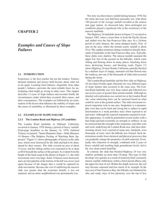 CHAPTER 2
Examples and Causes of Slope
Failures
2.1 INTRODUCTION
Experience is the best teacher but not the kindest. Failures
demand attention and always hold lessons about what not
to do again. Learning from failures—hopefully from other
people’s failures—provides the most reliable basis for an-
ticipating what might go wrong in other cases. This chapter
describes 13 cases of slope failures and recounts briefly the
circumstances under which they occurred, their causes, and
their consequences. The examples are followed by an exam-
ination of the factors that influence the stability of slopes and
the causes of instability, as illustrated by these examples.
2.2 EXAMPLES OF SLOPE FAILURE
2.2.1 The London Road and Highway 24 Landslides
The London Road landslide, in Oakland, California,
occurred in January 1970 during a period of heavy rainfall.
Front-page headlines in the January 14, 1970, Oakland
Tribune exclaimed: “Storm Hammers State—Slide Menaces
14 Homes—The Helpless Feeling of Watching Ruin Ap-
proach.” Figure 2.1 shows photographs of houses in the slide
area, which were destroyed by the slide and had to be aban-
doned by their owners. The slide covered an area of about
15 acres, and the sliding surface was estimated to be as deep
as 60 ft beneath the surface of the ground. As evident from the
height of the head scarp in the photos in Figure 2.1, the slide
movements were very large. Some 14 houses were destroyed,
and a jet fuel pipeline at the bottom of the hill was never used
again because of the danger that it would be ruptured by
slide movements. Because the cost of stabilizing the massive
slide was greater than the economic benefit, it was not
repaired, and an entire neighborhood was permanently lost.
Not only was there heavy rainfall during January 1970, but
the entire previous year had been unusually wet, with about
140 percent of the average rainfall recorded at the nearest
rain gage station. As discussed later, these prolonged wet
conditions played a significant role in the occurrence of the
massive landslide.
The Highway 24 landslide shown in Figure 2.2 occurred in
January 1982, when a storm blew in from the Pacific Ocean
and stalled over the San Francisco Bay area. In a 24-hour
period in early January, the storm dumped nearly 10 in. of
rain on the area, where the normal yearly rainfall is about
25 in. The sudden enormous deluge resulted in literally thou-
sands of landslides in the San Francisco Bay area. Typically,
these slides were shallow. The intense rainfall saturated the
upper few feet of the ground on the hillsides, which came
sliding and flowing down in many places, knocking down
trees, destroying houses, and blocking roads. Figure 2.2
shows Highway 24 near Orinda, California, partially blocked
by a shallow layer of sloppy, saturated soil that flowed onto
the roadway, just one of the thousands of slides that occurred
during the storm.
The London Road landslide and the flow slide on Highway
24, less than 10 miles apart, illustrate two very different types
of slope failures that occurred in the same area. The Lon-
don Road landslide was very deep seated and followed two
successive years of greater than normal rainfall. Although no
detailed soil exploration was carried out at the London Road
site, some interesting facts can be surmised based on what
could be seen at the ground surface. The slide movement ex-
posed serpentine rock in one area. Serpentine is a metamor-
phic rock that can be hard and strong but is subject to rapid
deterioration to a weak powdery mass when exposed to air
and water. Although the exposed serpentine retained its rock-
like appearance, it could be penetrated several inches with a
bare hand and had essentially no strength or stiffness. It can
be surmised that the strength of the serpentine, and other soils
and rocks underlying the London Road area, had been dete-
riorating slowly over a period of many tens, hundreds, even
thousands of years since the hillside was formed. Such de-
terioration results from chemical and physical processes that
can gradually change the properties of earth materials. Even-
tually, this reduction in strength, combined with 2 years of
heavy rainfall and resulting high groundwater levels, led to
the very deep-seated landslide.
In contrast, the slide that blocked Highway 24 was very
shallow, probably no more than 3 ft deep. This type of slide
develops very quickly as a result of relatively brief, extremely
intense rainfall. Infiltration within a brief period affects only
the upper few feet of soil. Within this depth, however, the soil
may become saturated and lose much of its strength. In the
area east of San Francisco Bay, the hillsides are blanketed by
silty and sandy clays of low plasticity, over the top of less
5
 