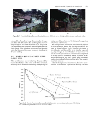 REMOVAL AND REPLACEMENT OF THE SLIDING MASS 271
(a) (b)
Figure 16.19 Landslide bridge at Lawrence Berkeley Laboratory, California: (a) top of bridge and (b) excavated area beneath bridge.
excavated from beneath the bridge deck, unloading the upper
part of the slide. The utilities that ran through the area were
hung on supports attached to the bottom of the bridge deck.
This ingenious system, conceived and designed by LBL en-
gineer Sherad Talati, halted the movement of the landslide,
which had threatened important structures, including the
Bevatron building.
16.11 REMOVAL AND REPLACEMENT OF THE
SLIDING MASS
When a sliding mass has moved a long distance and has
become disturbed and softer as the result of the movement,
there may be no alternative to removing and replacing the
sliding mass if the usefulness of the slide area for supporting
structures is to be restored.
Excavating a sliding mass usually makes the slope exposed
by excavation even steeper than the slope was before the
slide, as shown in Figure 16.20. Therefore, excavation is
not undertaken until the stability of the slide has improved
(e.g., by drainage). In areas where there are pronounced wet
and dry seasons, excavation can sometimes be accomplished
in the dry season. It is important that the excavation be ob-
served carefully to be sure that it extends below the rupture
surface, into undisturbed soil, and that all of the unstable
material is removed.
After the sliding mass has been removed, the slope is recon-
structed, as illustrated in Figure 16.20. The slope can often
Limit of Removal
Drains
Surface after Repair
Surface after Landslide
Approximate Shear Surface
960
970
980
990
1000
1010
1020
1030
1040
1050
1060
Elevation,
ft
Figure 16.20 Repair of landslide at Lawrence Berkeley Laboratory by removal and replacement of the sliding
mass (after Harding, Miller, Lawson, and Associates, 1970).
 