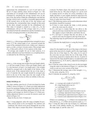 Duncan bapp01.tex V2 - 06/24/2014 4:03 P.M. Page˜274
274 A SLOPE STABILITY CHARTS
approximate the embankment as a 𝜙 = 0 soil and to use
the 𝜙 = 0 slope stability charts shown in Figure A.1. The
equivalent 𝜙 = 0 strength of the embankment soil can be
estimated by calculating the average normal stress on the
part of the slip surface within the embankment (one-half the
average vertical stress is usually a reasonable approximation
of the normal stress on this part of the slip surface) and
determining the corresponding shear strength at that point
on the shear strength envelope for the embankment soil.
This value of strength is treated as a value of su for the
embankment, with 𝜙 = 0. The average value of su is then
calculated for both the embankment and the foundation using
the same averaging procedure as described above:
(su)av =
∑
𝛿i(su)i
∑
𝛿i
(A.3)
where (su)av is the average undrained shear strength (in stress
units), 𝛿i is the central angle of arc, measured around the
center of the estimated critical circle, within zone i (degrees),
and (su)i is the su in layer i (in stress units). This average value
of su is then used, with 𝜙 = 0, for analysis of the slope.
To average unit weights for use in chart analysis, it is
usually sufficient to use layer thickness as a weighting factor,
as indicated by the following expression:
𝛾av =
∑
𝛾ihi
∑
hi
(A.4)
where 𝛾av is the average unit weight (force per length cubed),
𝛾i is the unit weight of layer i (force per length cubed), and
hi is the thickness of layer i (in length units). Unit weights
should be averaged only to the depth of the bottom of the
critical circle. If the material below the toe of the slope is
a 𝜙 = 0 material, the unit weight should be averaged only
down to the toe of the slope since the unit weight of the
material below the toe has no effect on stability in this case.
SOILS WITH 𝝓 = 0
The slope stability chart for 𝜙 = 0 soils developed by Janbu
(1968) is shown in Figure A.1. Charts providing adjustment
factors for surcharge loading at the top of the slope are shown
in Figure A.2. Charts providing adjustment factors for sub-
mergence and seepage are shown in Figure A.3. Charts pro-
viding adjustment factors to account for tension cracks are
shown in Figure A.4.
Steps for the use of 𝜙 = 0 charts are:
Step 1. Using judgment, select the range of depths for pos-
sible critical circles to be investigated. For uniform soil
conditions, the critical circle passes through the toe of the
slope if the slope is steeper than about 1 (horizontal) on 1
(vertical). For flatter slopes, the critical circle usually ex-
tends below the toe. The chart in Figure A.1 can be used
to compute factors of safety for circles extending to any
depth, and three or more depths should be analyzed to be
sure that the overall critical circle and overall minimum
factor of safety have been found.
Step 2. The following criteria can be used to determine which
possibilities should be examined:
(a) If there is water outside the slope, a circle passing
above the water may be critical.
(b) If a soil layer is weaker than the one above it, the
critical circle may extend into the lower (weaker) layer.
This applies to layers both above and below the toe.
(c) If a soil layer is stronger than the one above it, the
critical circle may be tangent to the top of the layer.
The following steps are performed for each potential criti-
cal circle.
Step 3. Calculate the depth factor, d, using the formula
d =
D
H
(A.5)
where D is the depth from the toe of the slope to the lowest
point on the slip circle (L; length), and H is the slope height
above the toe of the slope (L). The value of d is zero if
the circle does not pass below the toe of the slope. If the
circle being analyzed is entirely above the toe, its point of
intersection the slope should be taken as an adjusted toe and
all dimensions (e.g., D, H, and Hw) adjusted accordingly in
the calculations.
Step 4. Find the center of the critical circle for the trial depth
using the charts at the bottom of Figure A.1, and draw this
circle to scale on a cross section of the slope.
Step 5. Determine the average value of the strength, c = su,
for the circle, using Eq. (A.3).
Step 6. Calculate the quantity Pd using Eq. (A.6):
Pd =
𝛾H + q − 𝛾wHw
𝜇q𝜇w𝜇t
(A.6)
where 𝛾 = average unit weight of soil (F∕L3)
H = slope height above toe (L)
q = surcharge (F∕L2)
𝛾w = unit weight of water (F∕L3)
Hw = height of external water level above toe (L)
𝜇q = surcharge adjustment factor (Figure A.2)
𝜇w = submergence adjustment factor (Figure A.3)
𝜇t = tension crack adjustment factor (Figure A.4)
If there is no surcharge, 𝜇q = 1; if there is no external water
above the toe, 𝜇w = 1; if there are no tension cracks, 𝜇t = 1.
Step 7. Using the chart at the top of Figure A.1, determine
the value of the stability number, N0, which depends on
the slope angle, 𝛽, and the value of d.
 