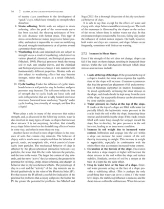 16 2 EXAMPLES AND CAUSES OF SLOPE FAILURES
of marine clays contributes to the development of
“quick” clays, which have virtually no strength when
disturbed.
8. Strain softening. Brittle soils are subject to strain
softening. After the peak of the stress–strain curve
has been reached, the shearing resistances of brit-
tle soils decrease with further strain. This type of
stress–strain behavior makes progressive failure pos-
sible, and makes it impossible to count on mobilizing
the peak strength simultaneously at all points around
a potential shear surface.
9. Weathering. Rocks and indurated soils are subject to
strength loss as a result of weathering, which involves
various physical, chemical, and biological processes
(Mitchell, 1993). Physical processes break the strong
soil or rock into smaller pieces, and the chemical
and biological processes change it into material with
fundamentally different properties. Weaker soils are
also subject to weathering effects but may become
stronger, rather than weaker, as a result (Mitchell,
1993).
10. Cyclic loading. Under the influence of cyclic loads,
bonds between soil particles may be broken, and pore
pressures may increase. The soils most subject to loss
of strength due to cyclic loads are loose soils and
soils with particles that are weakly bonded into loose
structures. Saturated loose sands may “liquefy” under
cyclic loading, lose virtually all strength, and flow like
a liquid.
Water plays a role in many of the processes that reduce
strength, and, as discussed in the following section, water is
also involved in many types of loads on slopes that increase
shear stresses. It is not surprising, therefore, that virtually
every slope failure involves the destabilizing effects of water
in some way, and often in more than one way.
Another factor involved in most slope failures is the pres-
ence of soils that contain clay minerals. The behavior of
clayey soils is much more complicated than the behavior of
gravels, sands, and nonplastic silts, which consist of chem-
ically inert particles. The mechanical behavior of clays is
affected by the physicochemical interaction between clay
particles, the water that fills the voids between the particles,
and the ions in the water. The larger the content of clay min-
erals, and the more “active” the clay mineral, the greater is its
potential for swelling, creep, strain softening, and changes in
behavior due to physicochemical effects. The percentage of
clay in a soil and the “activity” of the clay minerals are re-
flected qualitatively by the value of the Plasticity Index (PI).
For that reason the PI affords a useful first indication of the
potential for problems that a clayey soil poses: the higher the
PI, the greater the potential for problems. See Mitchell and
Soga (2005) for a thorough discussion of the physicochemi-
cal behavior of clays.
It is safe to say that, except for the effects of water and
clayey soils, slope failures would be extremely rare. The truth
of this statement is illustrated by the slopes on the surface
of the moon, where there is neither water nor clay. In that
environment slopes remain stable for eons, failing only under
the influence of violent meteor impacts. On Earth, however,
both water and clays are common, and slope failures occur
frequently, sometimes with little or no warning.
2.7.2 Increase in Shear Stress
Even if the strength of the soil does not change, slopes can
fail if the loads on them change, resulting in increased shear
stresses within the soil. Mechanisms through which shear
stresses can increase include:
1. Loads at the top of the slope. If the ground at the top of
a slope is loaded, the shear stress required for equilib-
rium of the slope will increase. Common occurrences
that load the ground are placement of fill and construc-
tion of buildings supported on shallow foundations.
To avoid significantly increasing the shear stresses in
the slope, such loads should be kept away from the crest
of the slope. An acceptable distance can be determined
by slope stability analysis.
2. Water pressure in cracks at the top of the slope.
If cracks at the top of a slope are filled with water (or
partially filled), the hydrostatic water pressure in the
cracks loads the soil within the slope, increasing shear
stresses and destabilizing the slope. If the cracks remain
filled with water long enough for seepage toward the
slope face to develop, the pore pressures in the soil
increase, leading to an even worse condition.
3. Increase in soil weight due to increased water
content. Infiltration and seepage into the soil within
a slope can increase the water content of the soil,
thereby increasing its weight. This increase in weight
is appreciable, especially in combination with the
other effects that accompany increased water content.
4. Excavation at the bottom of the slope. Excavation
that makes a slope steeper or higher will increase the
shear stresses in the soil within the slope and reduce
stability. Similarly, erosion of soil by a stream at the
base of a slope has the same effect.
5. Drop in water level at the base of a slope. Exter-
nal water pressure acting on the face of a slope pro-
vides a stabilizing effect. (This is perhaps the only
good thing that water can do to a slope.) If the water
level drops, the stabilizing influence is reduced, and the
shear stresses within the soil increase. When this occurs
 