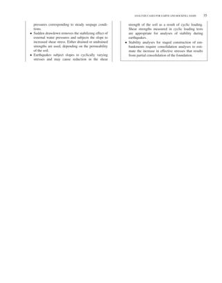 Duncan c04.tex V2 - 06/24/2014 3:55 P.M. Page˜35
ANALYSIS CASES FOR EARTH AND ROCKFILL DAMS 35
pressures corresponding to steady seepage condi-
tions.
• Sudden drawdown removes the stabilizing effect of
external water pressures and subjects the slope to
increased shear stress. Either drained or undrained
strengths are used, depending on the permeability
of the soil.
• Earthquakes subject slopes to cyclically varying
stresses and may cause reduction in the shear
strength of the soil as a result of cyclic loading.
Shear strengths measured in cyclic loading tests
are appropriate for analyses of stability during
earthquakes.
• Stability analyses for staged construction of em-
bankments require consolidation analyses to esti-
mate the increase in effective stresses that results
from partial consolidation of the foundation.
 