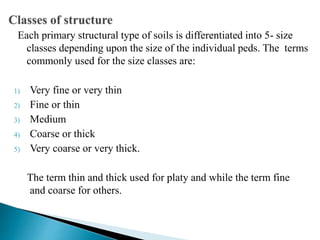Each primary structural type of soils is differentiated into 5- size
classes depending upon the size of the individual peds. The terms
commonly used for the size classes are:
1) Very fine or very thin
2) Fine or thin
3) Medium
4) Coarse or thick
5) Very coarse or very thick.
The term thin and thick used for platy and while the term fine
and coarse for others.
 