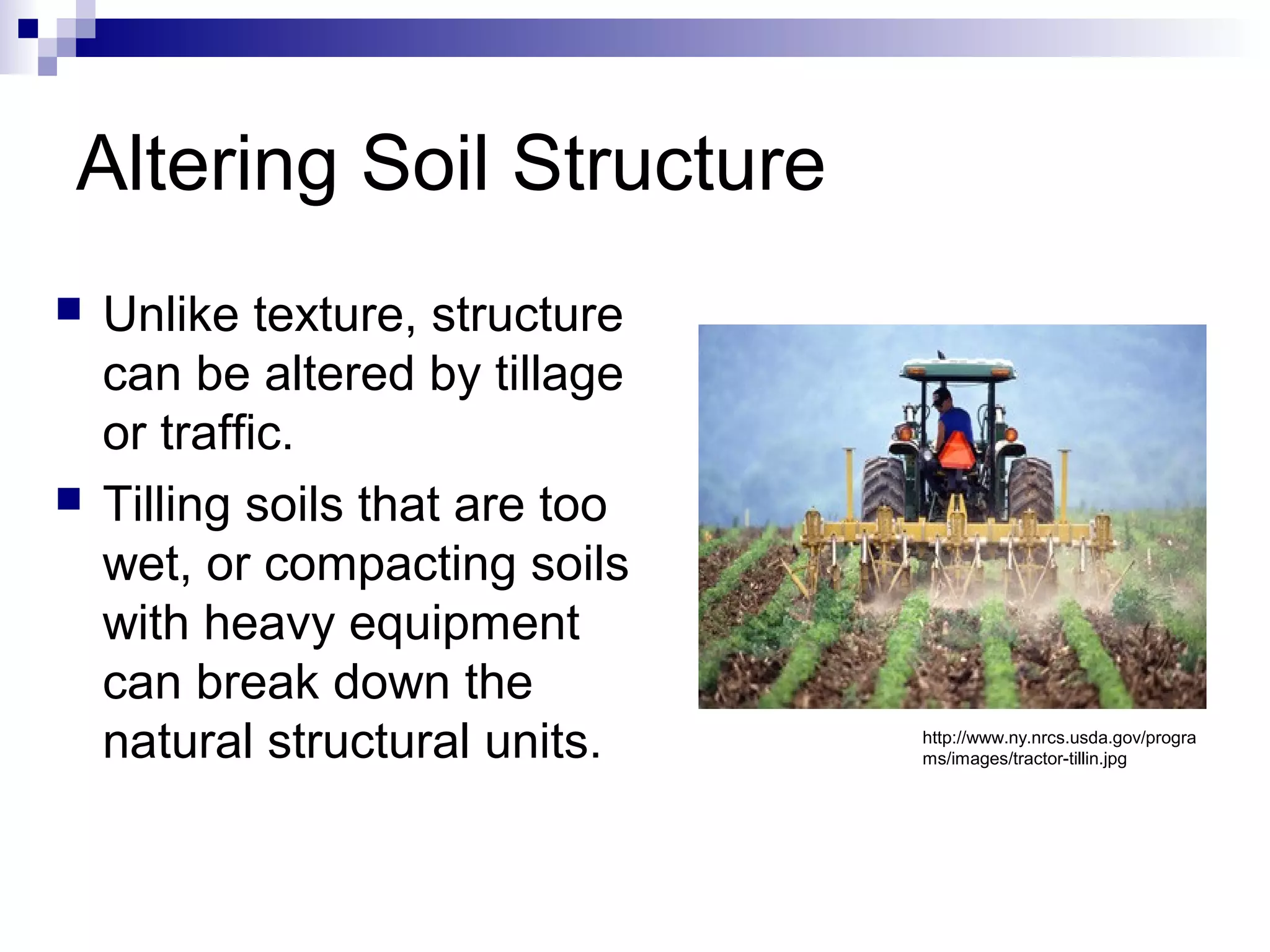 Altering Soil Structure
 Unlike texture, structure
can be altered by tillage
or traffic.
 Tilling soils that are too
wet, or compacting soils
with heavy equipment
can break down the
natural structural units. http://www.ny.nrcs.usda.gov/progra
ms/images/tractor-tillin.jpg
 
