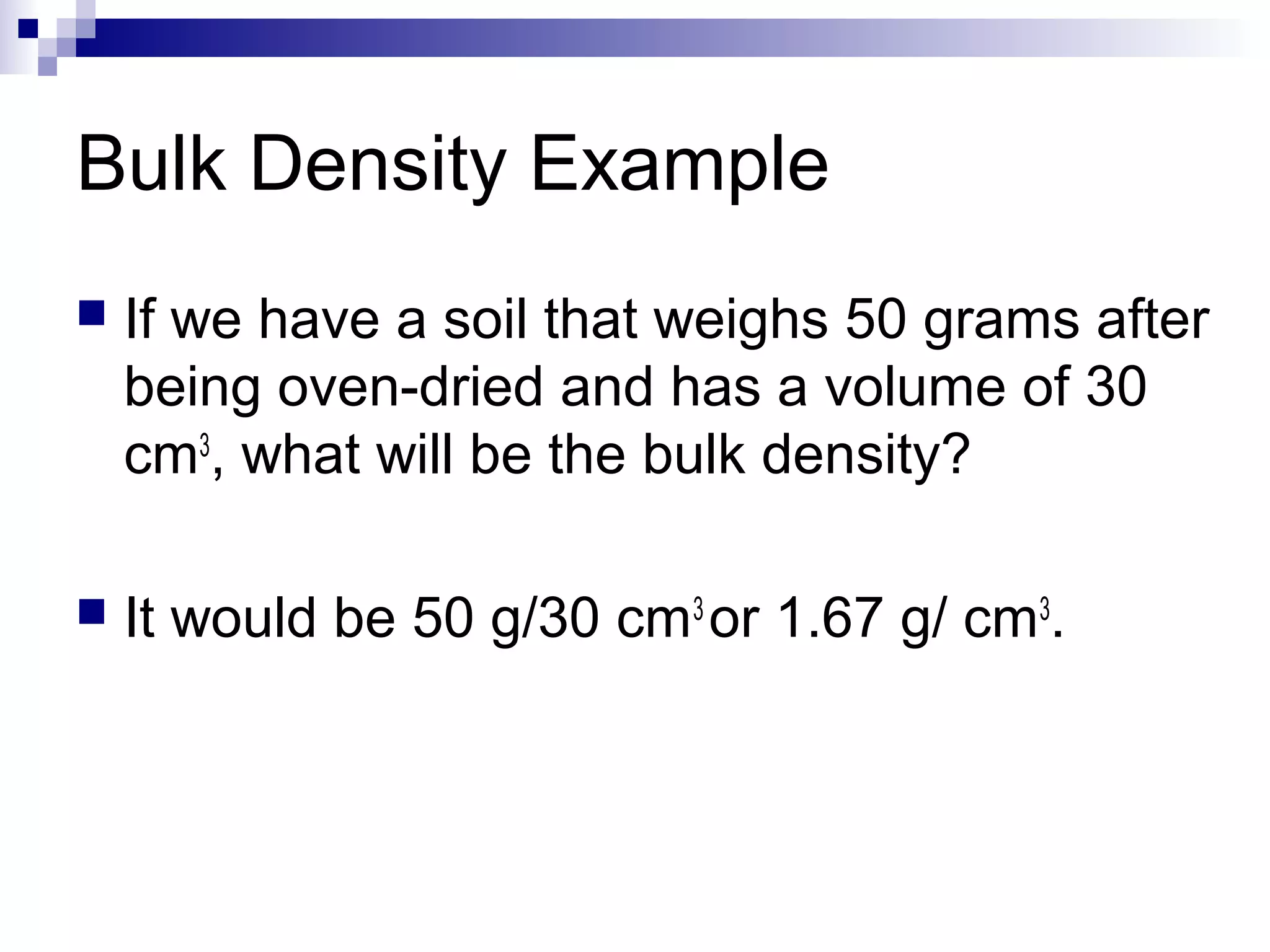 Bulk Density Example
 If we have a soil that weighs 50 grams after
being oven-dried and has a volume of 30
cm3
, what will be the bulk density?
 It would be 50 g/30 cm3
or 1.67 g/ cm3
.
 