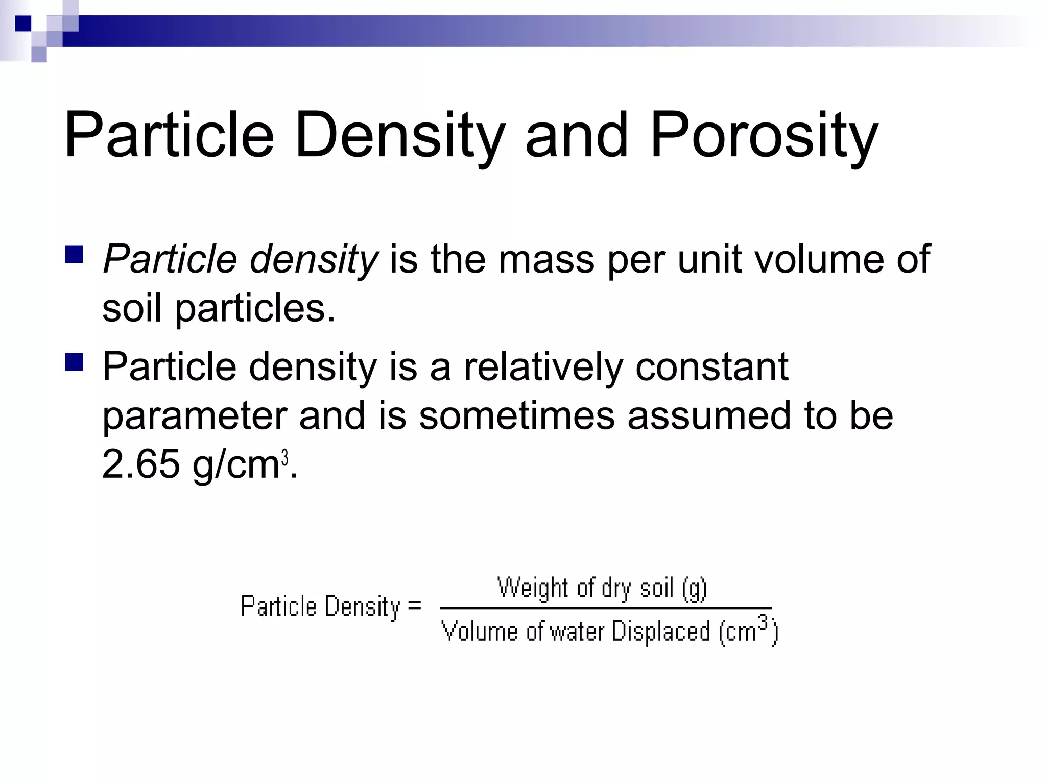 Particle Density and Porosity
 Particle density is the mass per unit volume of
soil particles.
 Particle density is a relatively constant
parameter and is sometimes assumed to be
2.65 g/cm3
.
 