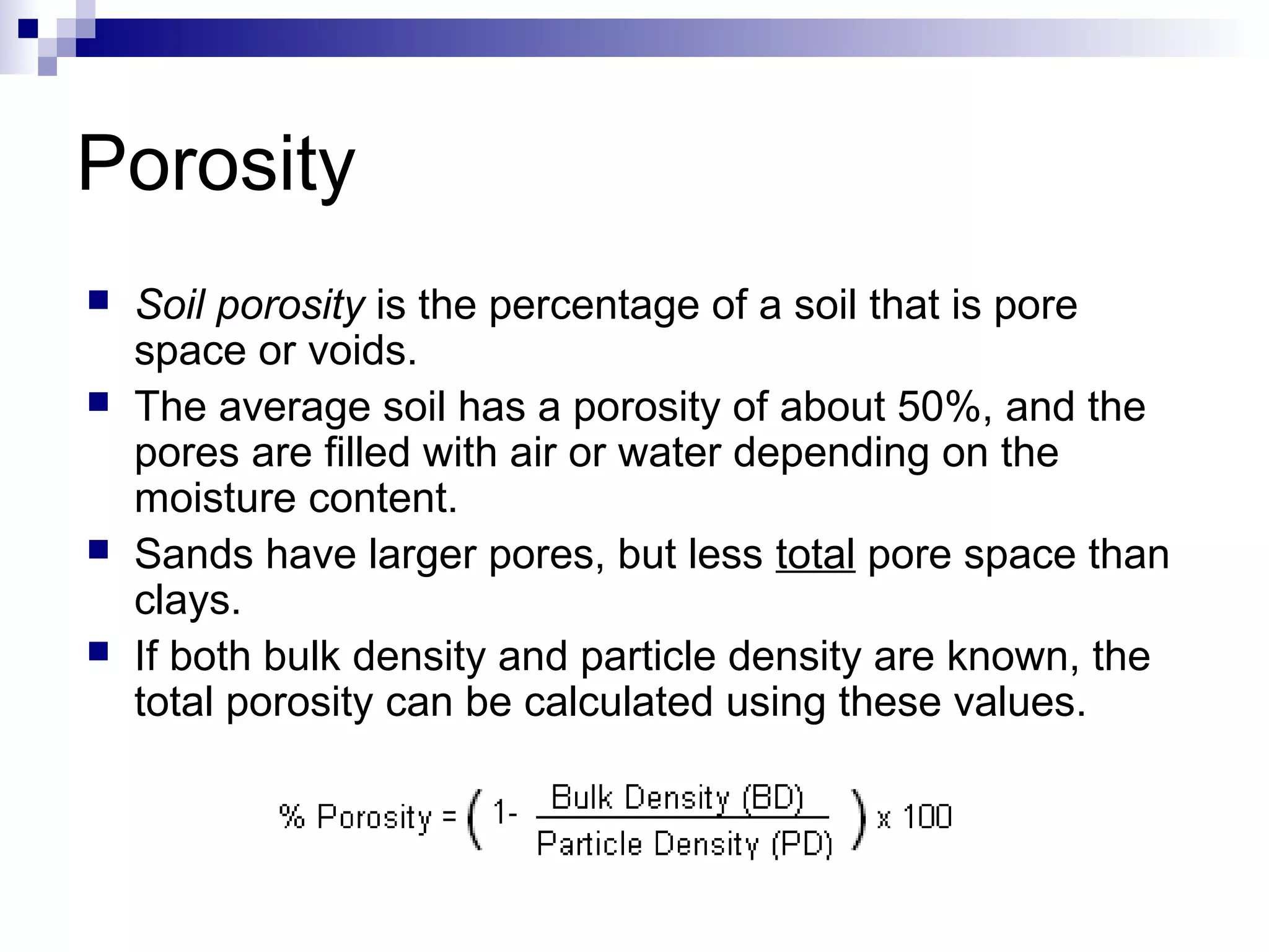 Porosity
 Soil porosity is the percentage of a soil that is pore
space or voids.
 The average soil has a porosity of about 50%, and the
pores are filled with air or water depending on the
moisture content.
 Sands have larger pores, but less total pore space than
clays.
 If both bulk density and particle density are known, the
total porosity can be calculated using these values.
 