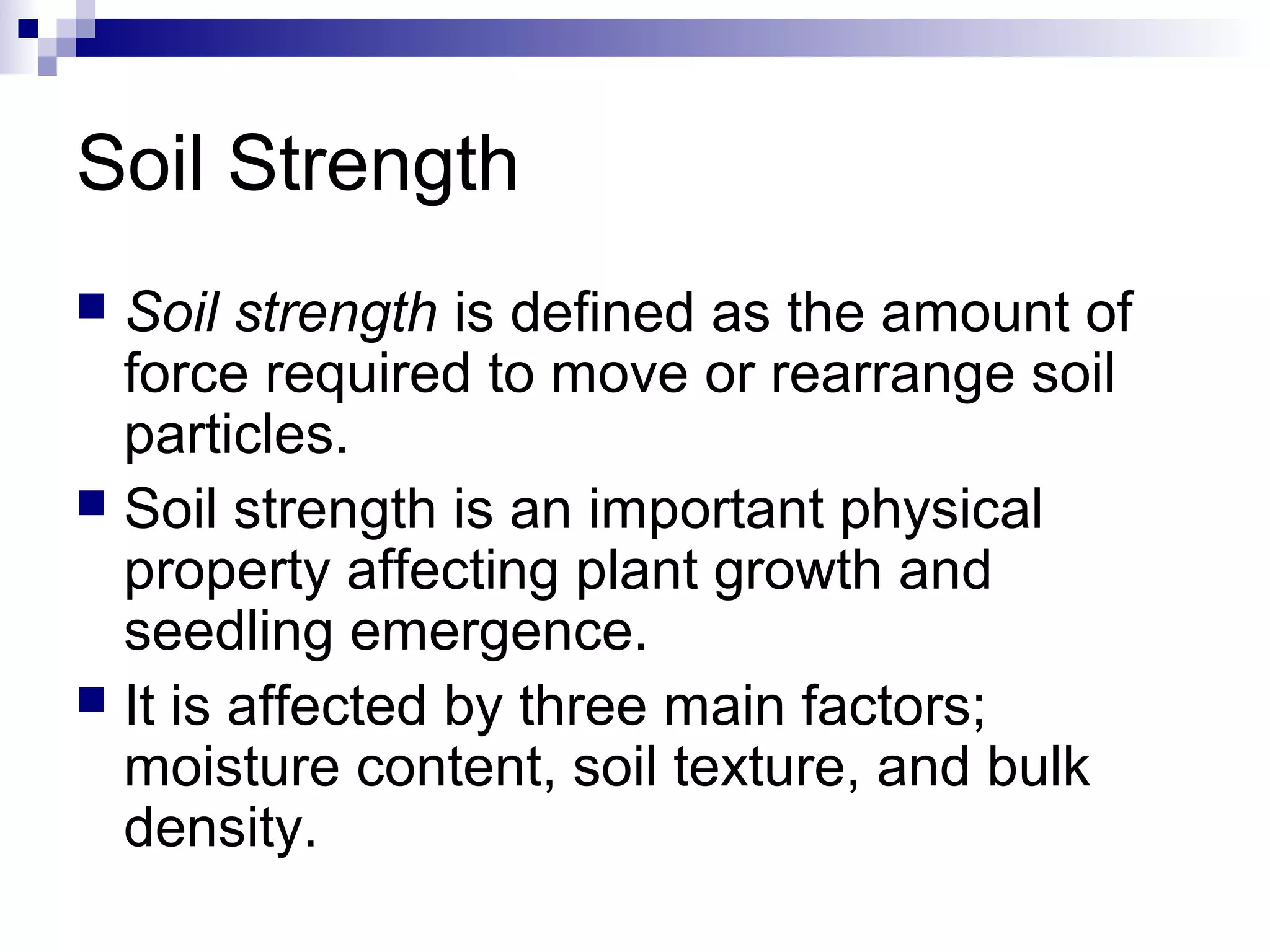 Soil Strength
 Soil strength is defined as the amount of
force required to move or rearrange soil
particles.
 Soil strength is an important physical
property affecting plant growth and
seedling emergence.
 It is affected by three main factors;
moisture content, soil texture, and bulk
density.
 
