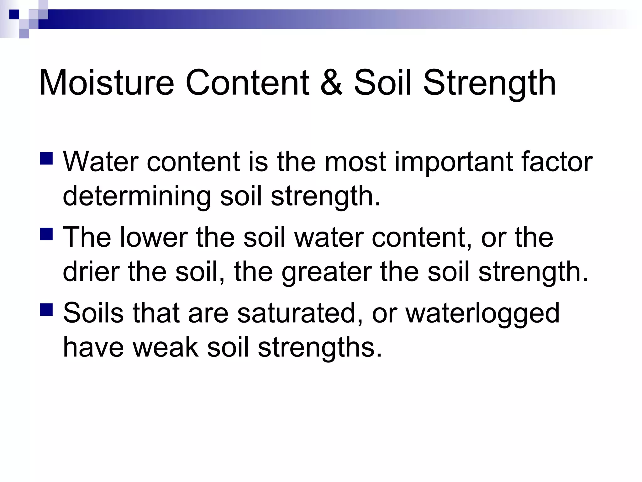 Moisture Content & Soil Strength
 Water content is the most important factor
determining soil strength.
 The lower the soil water content, or the
drier the soil, the greater the soil strength.
 Soils that are saturated, or waterlogged
have weak soil strengths.
 