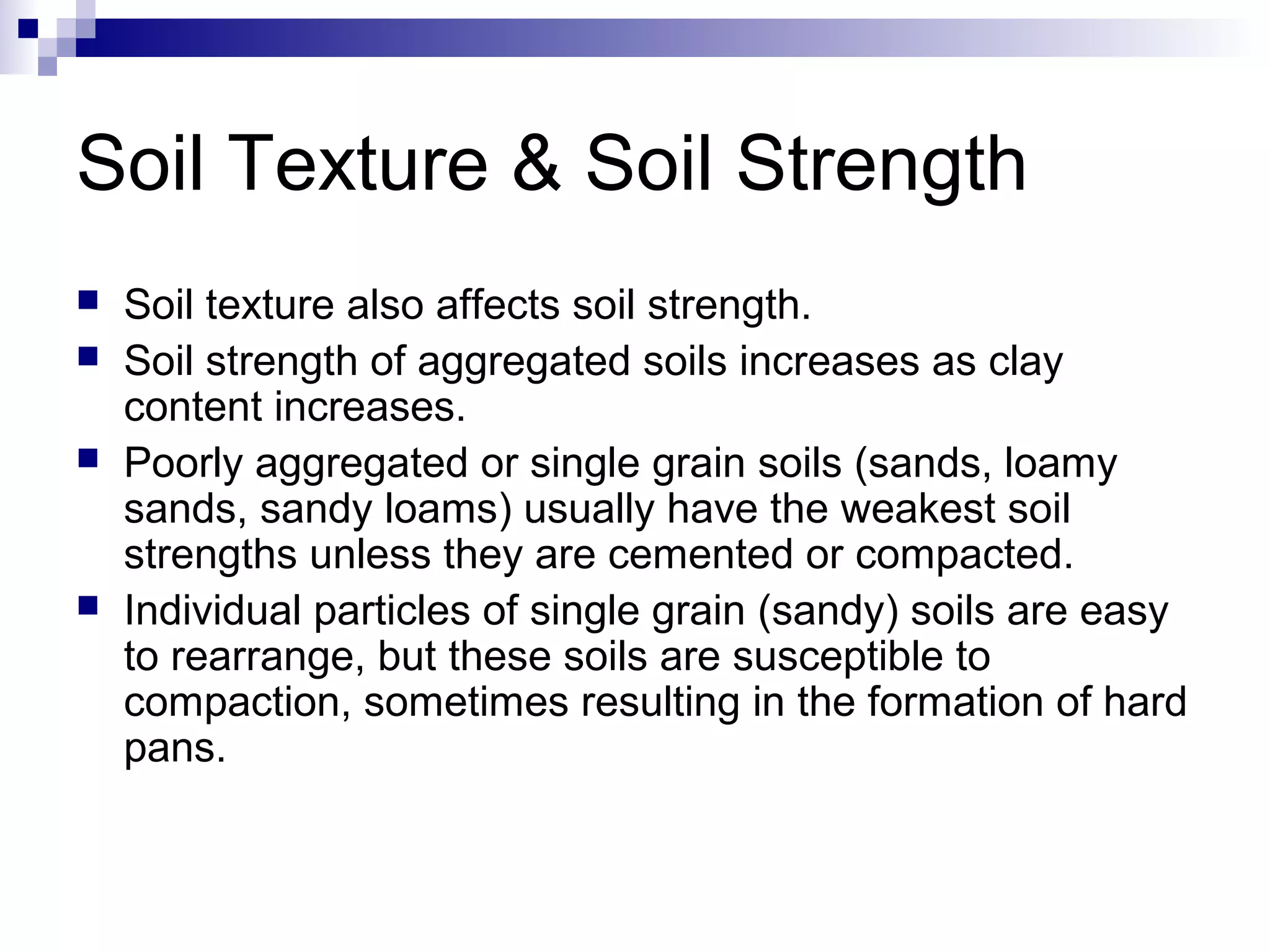 Soil Texture & Soil Strength
 Soil texture also affects soil strength.
 Soil strength of aggregated soils increases as clay
content increases.
 Poorly aggregated or single grain soils (sands, loamy
sands, sandy loams) usually have the weakest soil
strengths unless they are cemented or compacted.
 Individual particles of single grain (sandy) soils are easy
to rearrange, but these soils are susceptible to
compaction, sometimes resulting in the formation of hard
pans.
 