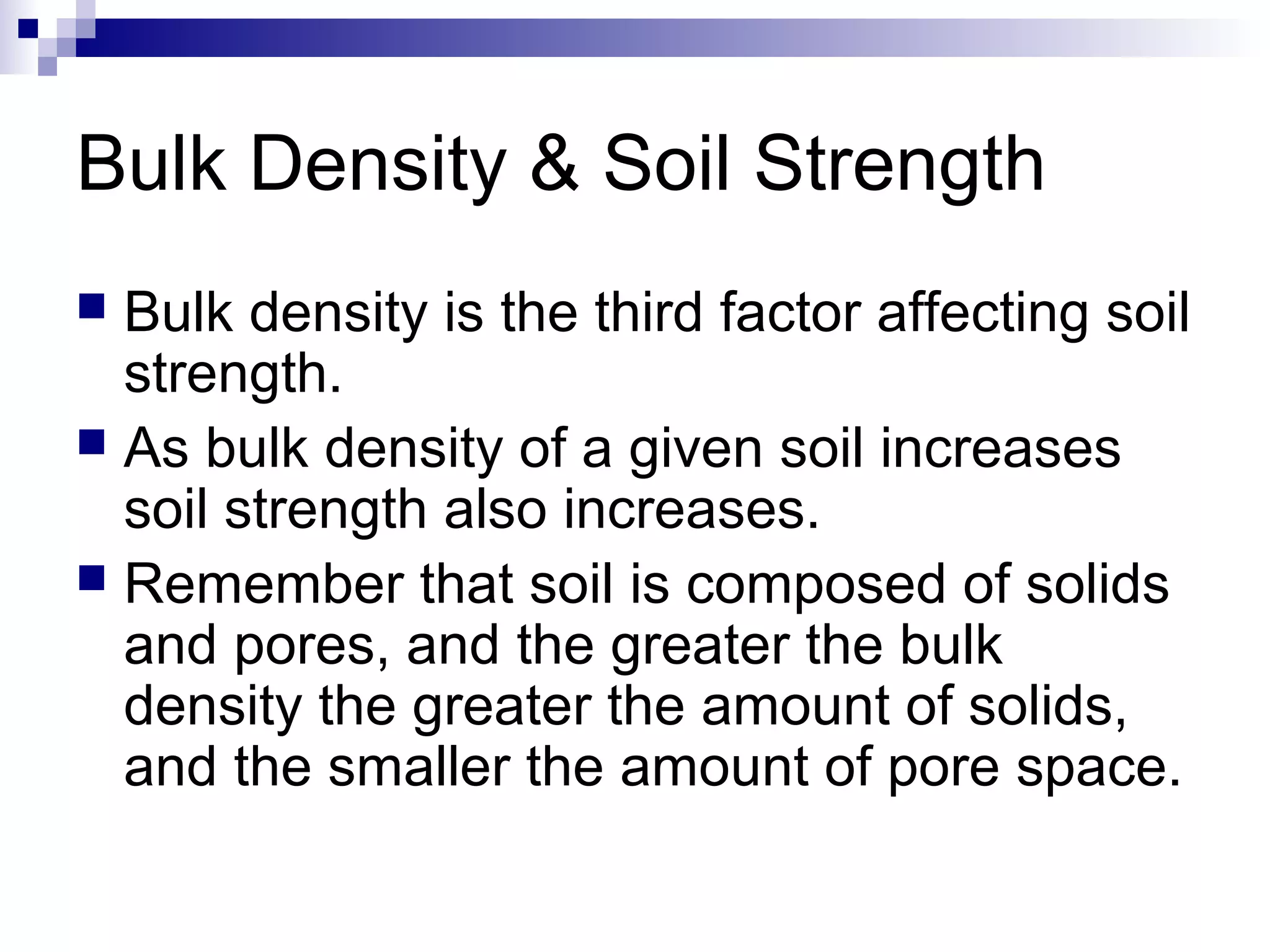 Bulk Density & Soil Strength
 Bulk density is the third factor affecting soil
strength.
 As bulk density of a given soil increases
soil strength also increases.
 Remember that soil is composed of solids
and pores, and the greater the bulk
density the greater the amount of solids,
and the smaller the amount of pore space.
 
