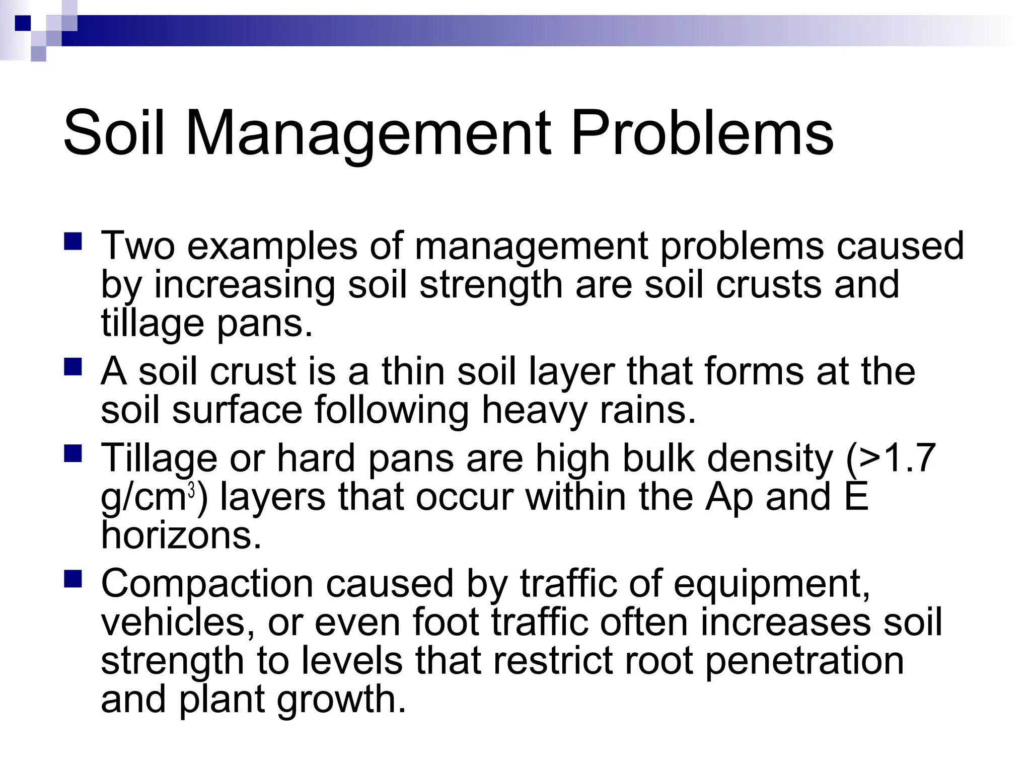 Soil Management Problems
 Two examples of management problems caused
by increasing soil strength are soil crusts and
tillage pans.
 A soil crust is a thin soil layer that forms at the
soil surface following heavy rains.
 Tillage or hard pans are high bulk density (>1.7
g/cm3
) layers that occur within the Ap and E
horizons.
 Compaction caused by traffic of equipment,
vehicles, or even foot traffic often increases soil
strength to levels that restrict root penetration
and plant growth.
 