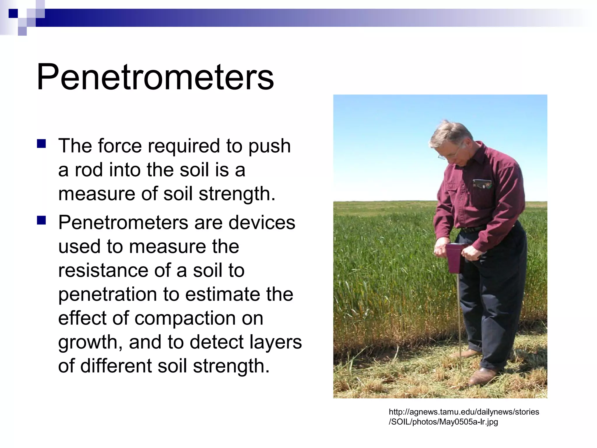 Penetrometers
 The force required to push
a rod into the soil is a
measure of soil strength.
 Penetrometers are devices
used to measure the
resistance of a soil to
penetration to estimate the
effect of compaction on
growth, and to detect layers
of different soil strength.
http://agnews.tamu.edu/dailynews/stories
/SOIL/photos/May0505a-lr.jpg
 