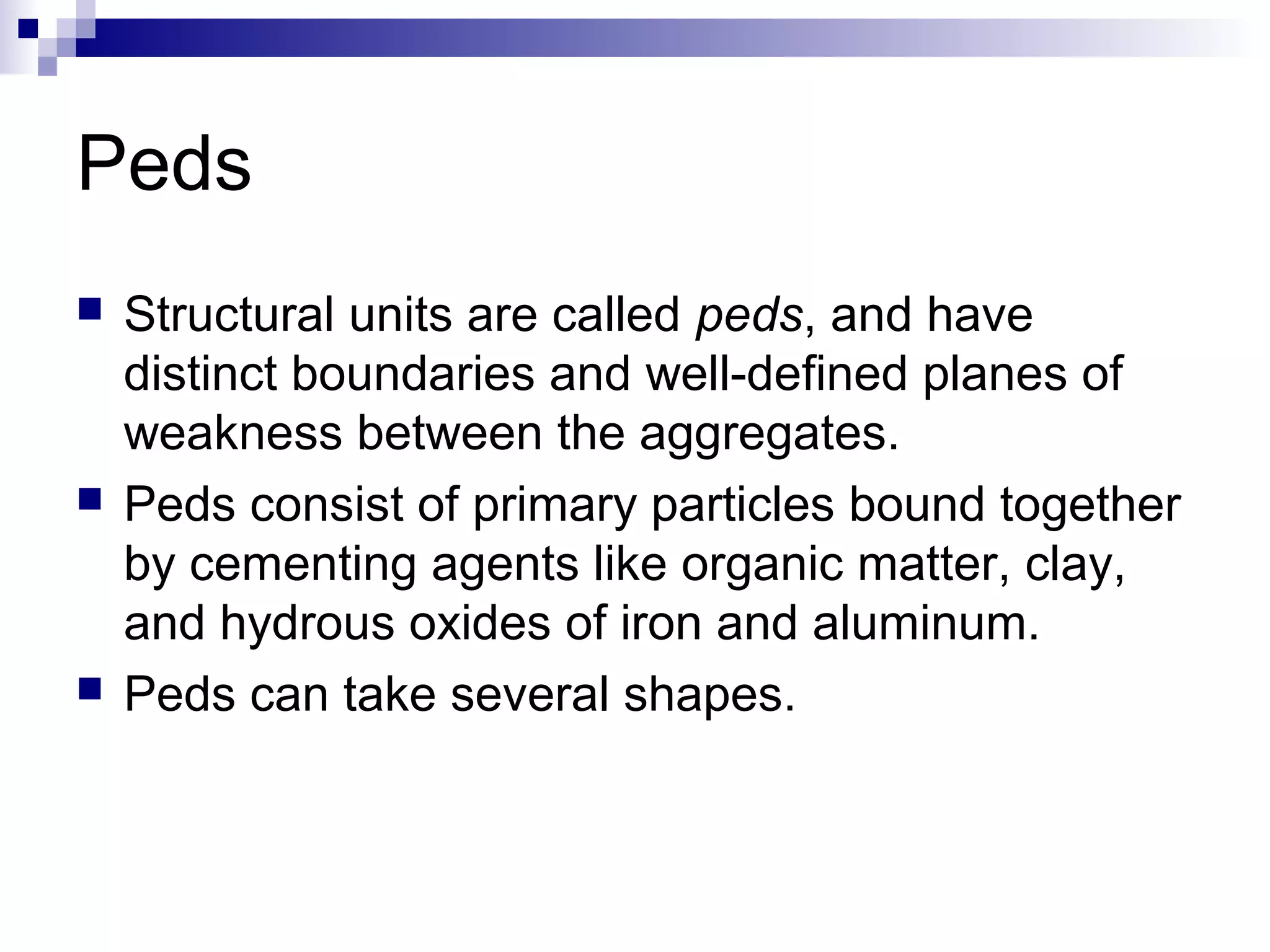 Peds
 Structural units are called peds, and have
distinct boundaries and well-defined planes of
weakness between the aggregates.
 Peds consist of primary particles bound together
by cementing agents like organic matter, clay,
and hydrous oxides of iron and aluminum.
 Peds can take several shapes.
 