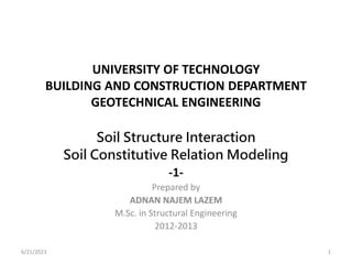 UNIVERSITY OF TECHNOLOGY
BUILDING AND CONSTRUCTION DEPARTMENT
GEOTECHNICAL ENGINEERING
Soil Structure Interaction
Soil Constitutive Relation Modeling
-1-
Prepared by
ADNAN NAJEM LAZEM
M.Sc. in Structural Engineering
2012-2013
6/21/2023 1
 