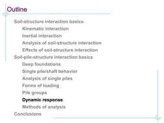 Outline
Soil-structure interaction basics
Kinematic interaction
Inertial interaction
Analysis of soil-structure interaction
Effects of soil-structure interaction
Soil-pile-structure interaction basics
Deep foundations
Single pile/shaft behavior
Analysis of single piles
Forms of loading
Pile groups
Dynamic response
Methods of analysis
Conclusions
 