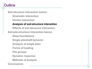 Outline
Soil-structure interaction basics
Kinematic interaction
Inertial interaction
Analysis of soil-structure interaction
Effects of soil-structure interaction
Soil-pile-structure interaction basics
Deep foundations
Single pile/shaft behavior
Analysis of single piles
Forms of loading
Pile groups
Dynamic response
Methods of analysis
Conclusions
 