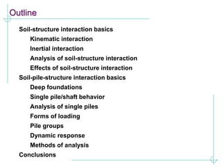 Outline
Soil-structure interaction basics
Kinematic interaction
Inertial interaction
Analysis of soil-structure interaction
Effects of soil-structure interaction
Soil-pile-structure interaction basics
Deep foundations
Single pile/shaft behavior
Analysis of single piles
Forms of loading
Pile groups
Dynamic response
Methods of analysis
Conclusions
 