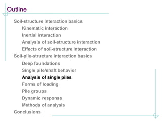 Outline
Soil-structure interaction basics
Kinematic interaction
Inertial interaction
Analysis of soil-structure interaction
Effects of soil-structure interaction
Soil-pile-structure interaction basics
Deep foundations
Single pile/shaft behavior
Analysis of single piles
Forms of loading
Pile groups
Dynamic response
Methods of analysis
Conclusions
 