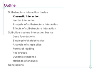 Outline
Soil-structure interaction basics
Kinematic interaction
Inertial interaction
Analysis of soil-structure interaction
Effects of soil-structure interaction
Soil-pile-structure interaction basics
Deep foundations
Single pile/shaft behavior
Analysis of single piles
Forms of loading
Pile groups
Dynamic response
Methods of analysis
Conclusions
 