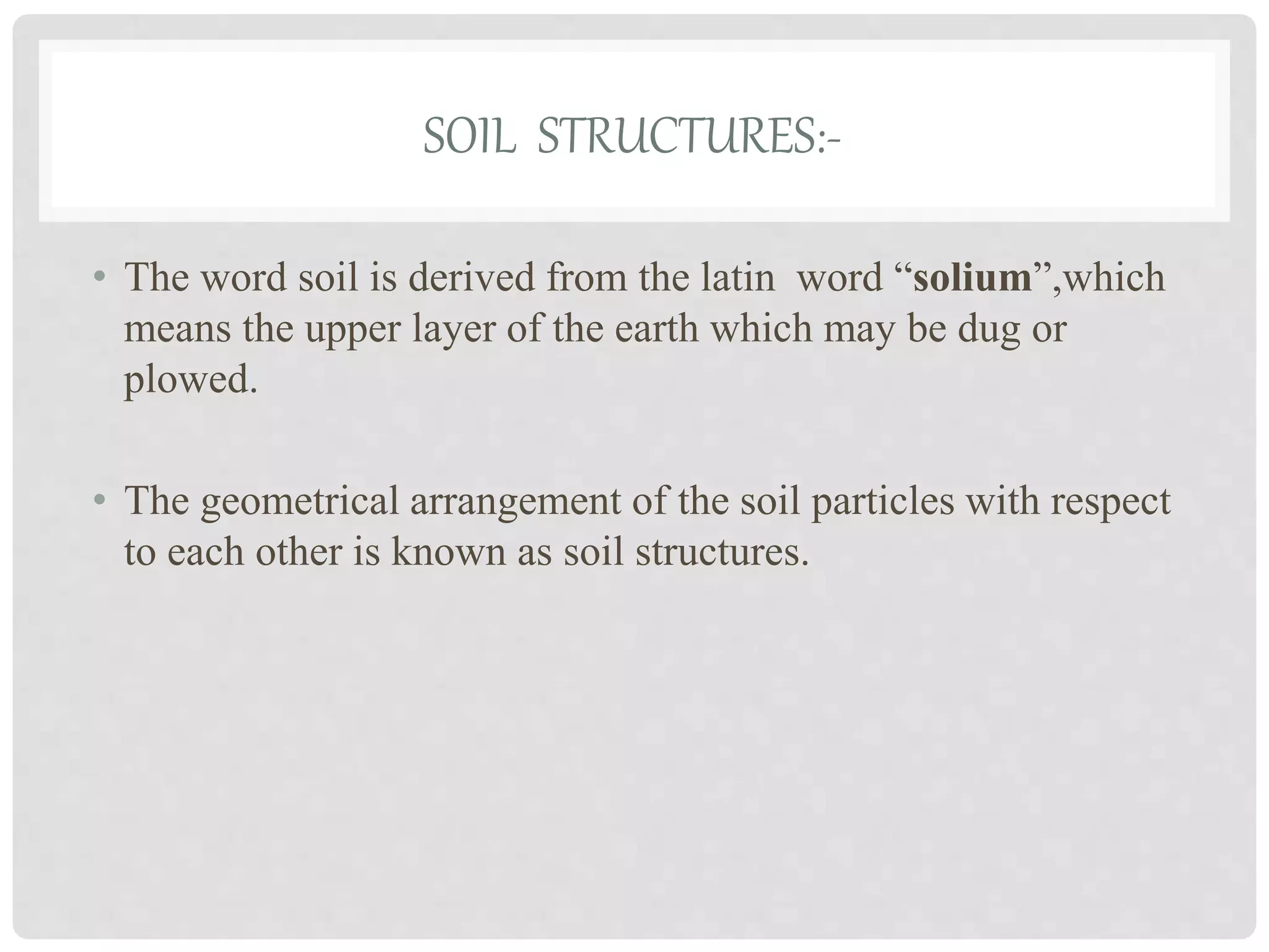 SOIL STRUCTURES:-
• The word soil is derived from the latin word “solium”,which
means the upper layer of the earth which may be dug or
plowed.
• The geometrical arrangement of the soil particles with respect
to each other is known as soil structures.
 