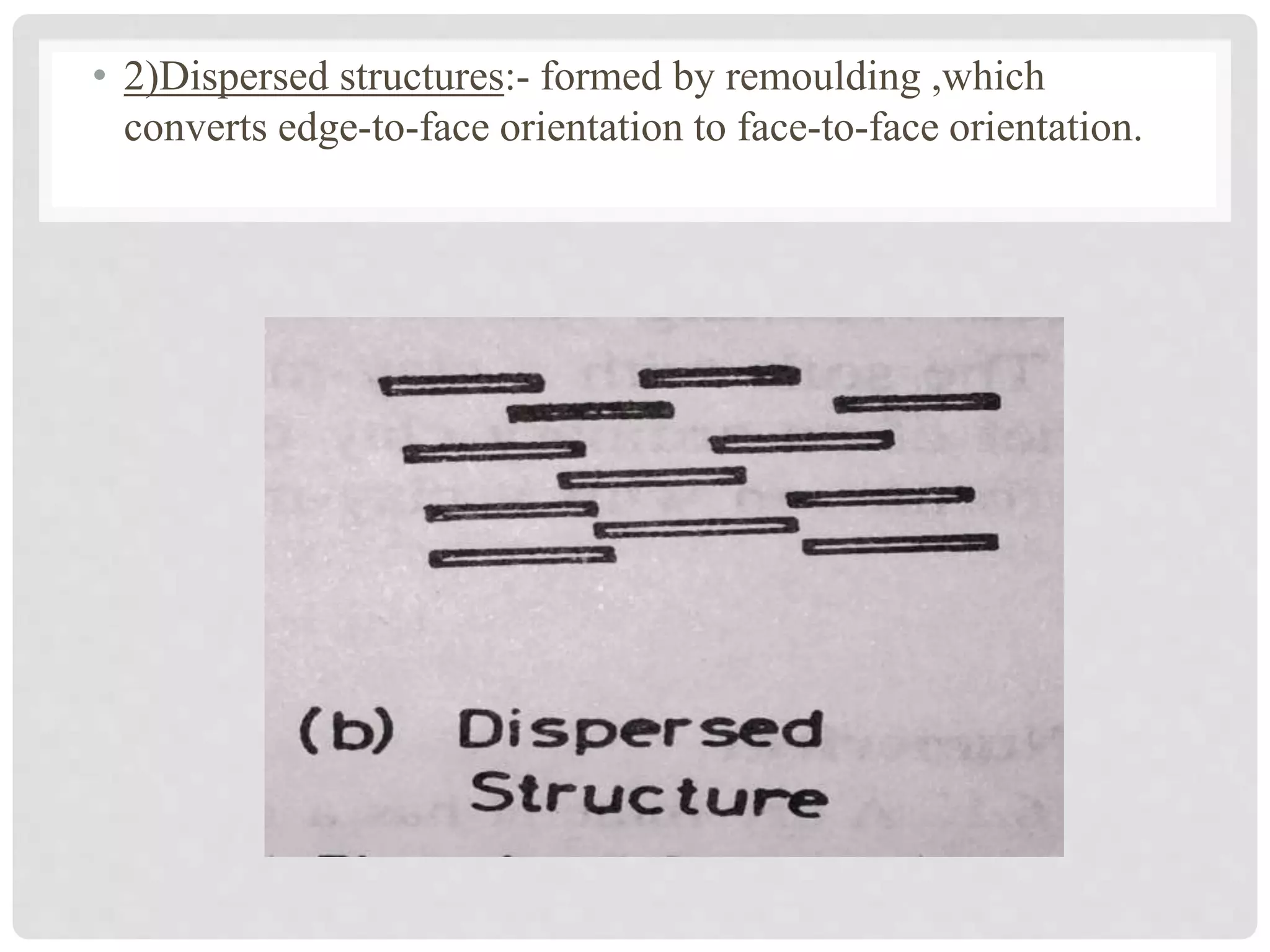 • 2)Dispersed structures:- formed by remoulding ,which
converts edge-to-face orientation to face-to-face orientation.
 