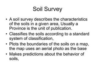 Soil Survey
• A soil survey describes the characteristics
of the soils in a given area, Usually a
Province is the unit of publication.
• Classifies the soils according to a standard
system of classification,
• Plots the boundaries of the soils on a map,
the map uses an aerial photo as the base
• Makes predictions about the behavior of
soils,
 