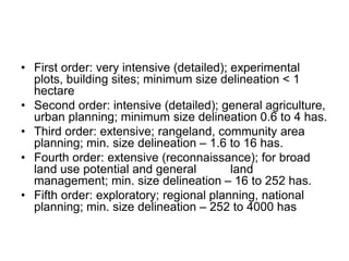 • First order: very intensive (detailed); experimental
plots, building sites; minimum size delineation < 1
hectare
• Second order: intensive (detailed); general agriculture,
urban planning; minimum size delineation 0.6 to 4 has.
• Third order: extensive; rangeland, community area
planning; min. size delineation – 1.6 to 16 has.
• Fourth order: extensive (reconnaissance); for broad
land use potential and general land
management; min. size delineation – 16 to 252 has.
• Fifth order: exploratory; regional planning, national
planning; min. size delineation – 252 to 4000 has
 