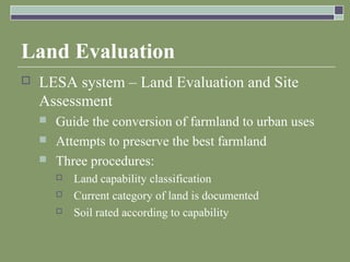 Land Evaluation
 LESA system – Land Evaluation and Site
Assessment
 Guide the conversion of farmland to urban uses
 Attempts to preserve the best farmland
 Three procedures:
 Land capability classification
 Current category of land is documented
 Soil rated according to capability
 