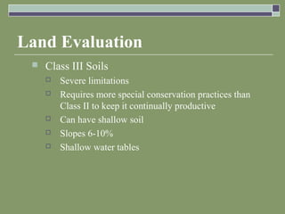 Land Evaluation
 Class III Soils
 Severe limitations
 Requires more special conservation practices than
Class II to keep it continually productive
 Can have shallow soil
 Slopes 6-10%
 Shallow water tables
 