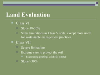 Land Evaluation
 Class VI
 Slope 18-30%
 Same limitations as Class V soils, except more need
for sustainable management practices
 Class VII
 Severe limitations
 Extreme care to protect the soil
 Even using grazing, wildlife, timber
 Slope >30%
 