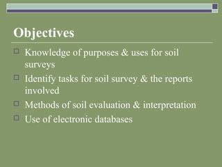 Objectives
 Knowledge of purposes & uses for soil
surveys
 Identify tasks for soil survey & the reports
involved
 Methods of soil evaluation & interpretation
 Use of electronic databases
 