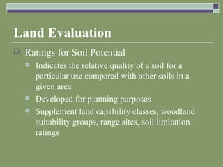 Land Evaluation
 Ratings for Soil Potential
 Indicates the relative quality of a soil for a
particular use compared with other soils in a
given area
 Developed for planning purposes
 Supplement land capability classes, woodland
suitability groups, range sites, soil limitation
ratings
 