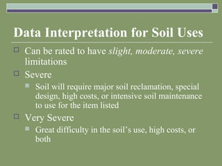 Data Interpretation for Soil Uses
 Can be rated to have slight, moderate, severe
limitations
 Severe
 Soil will require major soil reclamation, special
design, high costs, or intensive soil maintenance
to use for the item listed
 Very Severe
 Great difficulty in the soil’s use, high costs, or
both
 