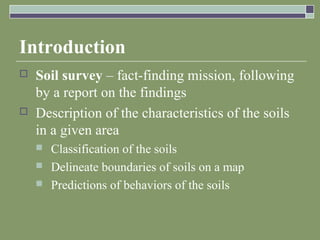 Introduction
 Soil survey – fact-finding mission, following
by a report on the findings
 Description of the characteristics of the soils
in a given area
 Classification of the soils
 Delineate boundaries of soils on a map
 Predictions of behaviors of the soils
 