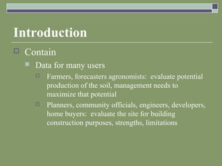 Introduction
 Contain
 Data for many users
 Farmers, forecasters agronomists: evaluate potential
production of the soil, management needs to
maximize that potential
 Planners, community officials, engineers, developers,
home buyers: evaluate the site for building
construction purposes, strengths, limitations
 