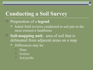 Conducting a Soil Survey
 Preparation of a legend
 Initial field reviews conducted in soil pits in the
most extensive landforms
 Soil-mapping unit: area of soil that is
delineated from adjacent areas on a map
 Differences may be:
 Slope
 Erosion
 Soil profile
 