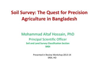 Soil Survey: The Quest for Precision
Agriculture in Bangladesh
Mohammad Altaf Hossain, PhD
Principal Scientific Officer
Soil and Land Survey Classification Section
SRDI
Presented in Review Workshop 2013-14
SRDI, HO
 