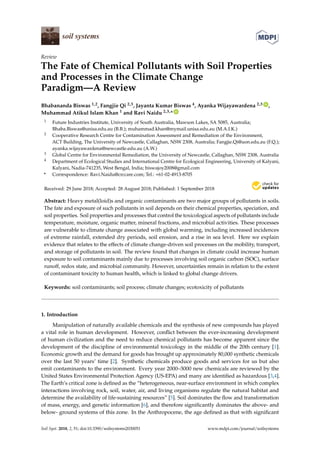 Review
The Fate of Chemical Pollutants with Soil Properties
and Processes in the Climate Change
Paradigm—A Review
Bhabananda Biswas 1,2, Fangjie Qi 2,3, Jayanta Kumar Biswas 4, Ayanka Wijayawardena 2,3 ID
,
Muhammad Atikul Islam Khan 1 and Ravi Naidu 2,3,* ID
1 Future Industries Institute, University of South Australia, Mawson Lakes, SA 5085, Australia;
Bhaba.Biswas@unisa.edu.au (B.B.); muhammad.khan@mymail.unisa.edu.au (M.A.I.K.)
2 Cooperative Research Centre for Contamination Assessment and Remediation of the Environment,
ACT Building, The University of Newcastle, Callaghan, NSW 2308, Australia; Fangjie.Qi@uon.edu.au (F.Q.);
ayanka.wijayawardena@newcastle.edu.au (A.W.)
3 Global Centre for Environmental Remediation, the University of Newcastle, Callaghan, NSW 2308, Australia
4 Department of Ecological Studies and International Centre for Ecological Engineering, University of Kalyani,
Kalyani, Nadia-741235, West Bengal, India; biswajoy2008@gmail.com
* Correspondence: Ravi.Naidu@crccare.com; Tel.: +61-02-4913-8705
Received: 29 June 2018; Accepted: 28 August 2018; Published: 1 September 2018


Abstract: Heavy metal(loid)s and organic contaminants are two major groups of pollutants in soils.
The fate and exposure of such pollutants in soil depends on their chemical properties, speciation, and
soil properties. Soil properties and processes that control the toxicological aspects of pollutants include
temperature, moisture, organic matter, mineral fractions, and microbial activities. These processes
are vulnerable to climate change associated with global warming, including increased incidences
of extreme rainfall, extended dry periods, soil erosion, and a rise in sea level. Here we explain
evidence that relates to the effects of climate change-driven soil processes on the mobility, transport,
and storage of pollutants in soil. The review found that changes in climate could increase human
exposure to soil contaminants mainly due to processes involving soil organic carbon (SOC), surface
runoff, redox state, and microbial community. However, uncertainties remain in relation to the extent
of contaminant toxicity to human health, which is linked to global change drivers.
Keywords: soil contaminants; soil process; climate changes; ecotoxicity of pollutants
1. Introduction
Manipulation of naturally available chemicals and the synthesis of new compounds has played
a vital role in human development. However, conflict between the ever-increasing development
of human civilization and the need to reduce chemical pollutants has become apparent since the
development of the discipline of environmental toxicology in the middle of the 20th century [1].
Economic growth and the demand for goods has brought up approximately 80,000 synthetic chemicals
over the last 50 years’ time [2]. Synthetic chemicals produce goods and services for us but also
emit contaminants to the environment. Every year 2000–3000 new chemicals are reviewed by the
United States Environmental Protection Agency (US-EPA) and many are identified as hazardous [3,4].
The Earth’s critical zone is defined as the “heterogeneous, near-surface environment in which complex
interactions involving rock, soil, water, air, and living organisms regulate the natural habitat and
determine the availability of life-sustaining resources” [5]. Soil dominates the flow and transformation
of mass, energy, and genetic information [6], and therefore significantly dominates the above- and
below- ground systems of this zone. In the Anthropocene, the age defined as that with significant
Soil Syst. 2018, 2, 51; doi:10.3390/soilsystems2030051 www.mdpi.com/journal/soilsystems
 