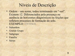 5
Níveis de Descrição
• Ordem – um nome, todos terminando em “-sol”.
Existem 12. Diferenciados pela presença ou
ausência de horizontes diagnósticos ou feições que
refletem processos de formação do solo.
EXEMPLO: ENTISOL
• Subordem
• Grande Grupo
• Subgrupo
• Família
• Séries
 