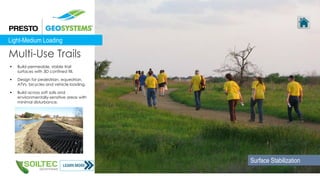  Build permeable, stable trail
surfaces with 3D confined fill.
 Design for pedestrian, equestrian,
ATVs, bicycles and vehicle loading.
 Build across soft soils and
environmentally-sensitive areas with
minimal disturbance.
Multi-Use Trails
Light-Medium Loading
Surface Stabilization
 