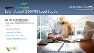 Learn About GEOWEB Load Support
See how the System Works
Learn how the GEOWEB 3D Stabilization
System works—and how it can work for your
project.
 Overview Brochure
 Visit our Photo Gallery
 See Project Case Studies
 Watch Webcast Presentations
Design Resources
for your project
 
