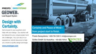 GEOWEB®
Load Support System
Design with
Certainty.
Get answers to your questions and
help with your design. Our solution will
be tailored for your unique project and
site challenges. You can rely on our
experience, tools & resources to help
you create a quality design package.
www.prestogeo.com
Certainty and Peace of Mind—
from project start to finish.
Presto Geosystems: 1-920-738-1328 E: info@prestogeo.com
Soiltec GmbH: EU Headoffice: +49 4202 7670-0
 