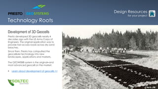 Development of 3D Geocells
Presto developed 3D geocells nearly 4
decades ago with the US Army Corps of
Engineers. The original application was to
provide fast access roads across dry sand
beaches.
Since then, Presto has catapulted the
geocellular technology into new
landscapes, applications and markets.
The GEOWEB® system is the original─and
most advanced geocell on the market.
 Learn about development of geocells >>
Technology Roots
Design Resources
for your project
 